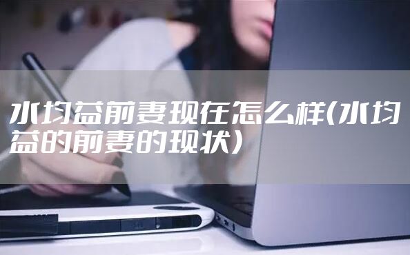 水均益前妻现在怎么样（水均益的前妻的现状）