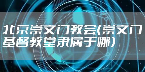 北京崇文门教会（崇文门基督教堂隶属于哪）