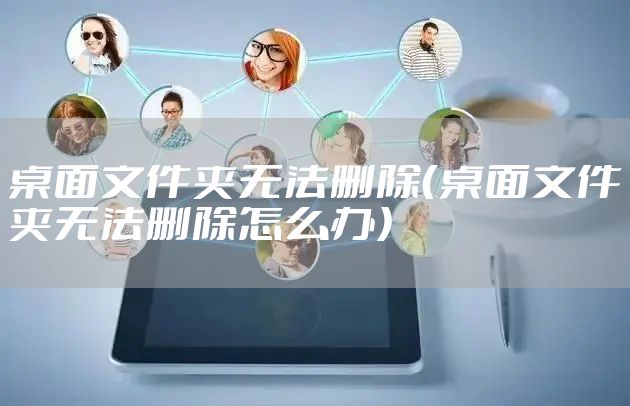 桌面文件夹无法删除（桌面文件夹无法删除怎么办）