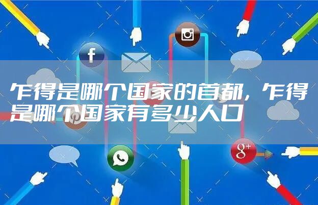 乍得是哪个国家的首都，乍得是哪个国家有多少人口
