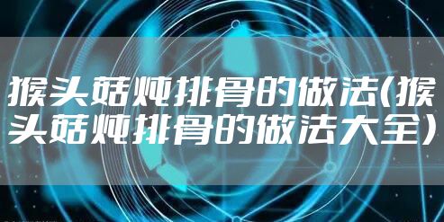 猴头菇炖排骨的做法（猴头菇炖排骨的做法大全）