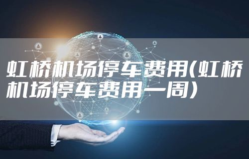 虹桥机场停车费用（虹桥机场停车费用一周）
