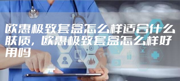欧惠极致套盒怎么样适合什么肤质，欧惠极致套盒怎么样好用吗