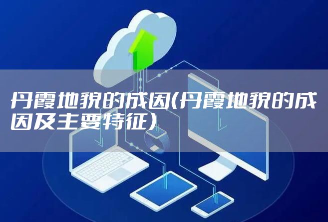 丹霞地貌的成因（丹霞地貌的成因及主要特征）