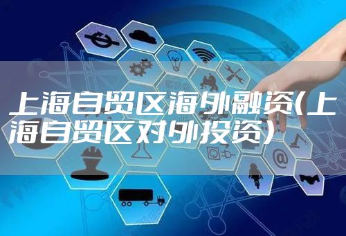 上海自贸区海外融资（上海自贸区对外投资）