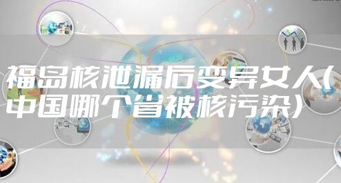 福岛核泄漏后变异女人（中国哪个省被核污染）