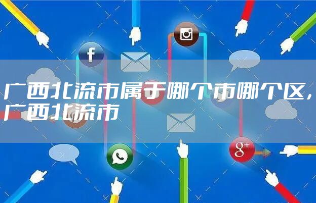 广西北流市属于哪个市哪个区，广西北流市