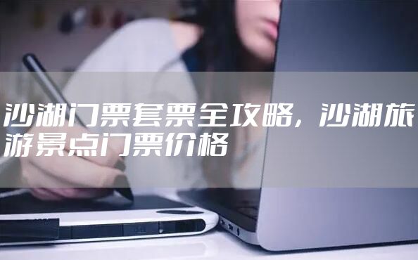 沙湖门票套票全攻略，沙湖旅游景点门票价格