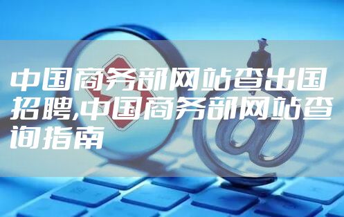 中国商务部网站查出国招聘,中国商务部网站查询指南