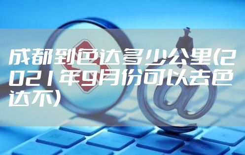 成都到色达多少公里(2021年9月份可以去色达不)