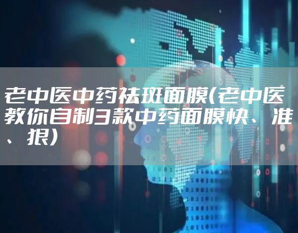 老中医中药祛斑面膜（老中医教你自制3款中药面膜快、准、狠）