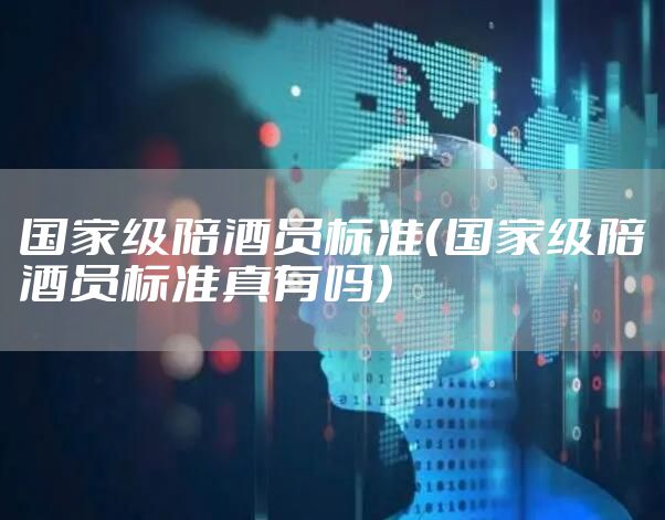 国家级陪酒员标准（国家级陪酒员标准真有吗）