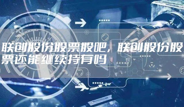 联创股份股票股吧，联创股份股票还能继续持有吗