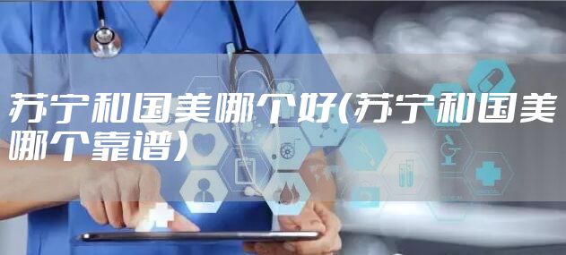 苏宁和国美哪个好（苏宁和国美哪个靠谱）