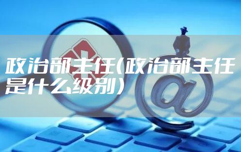 政治部主任（政治部主任是什么级别）