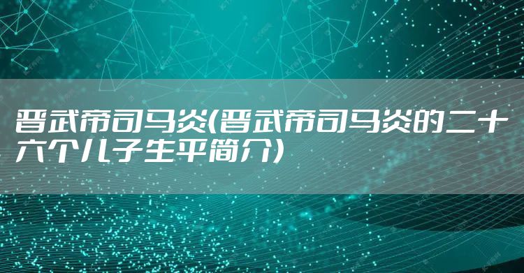 晋武帝司马炎（晋武帝司马炎的二十六个儿子生平简介）