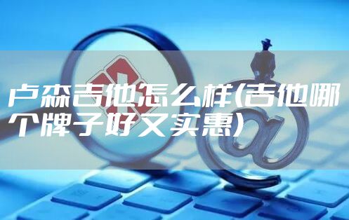 卢森吉他怎么样(吉他哪个牌子好又实惠)