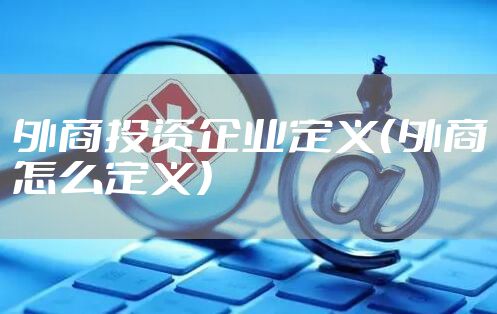 外商投资企业定义（外商怎么定义）