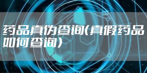 药品真伪查询（真假药品如何查询）