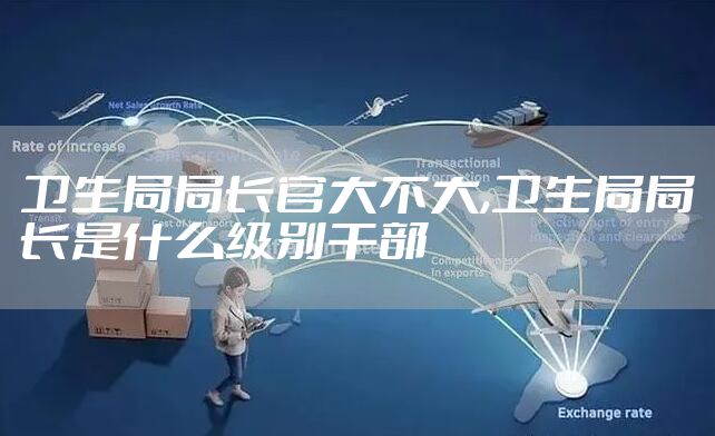 卫生局局长官大不大,卫生局局长是什么级别干部