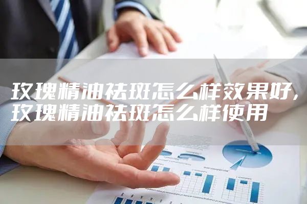 玫瑰精油祛斑怎么样效果好，玫瑰精油祛斑怎么样使用