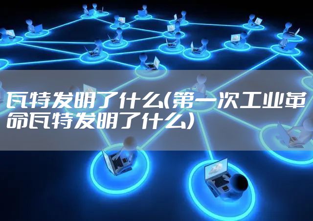 瓦特发明了什么（第一次工业革命瓦特发明了什么）