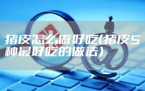 猪皮怎么做好吃（猪皮5种最好吃的做法）