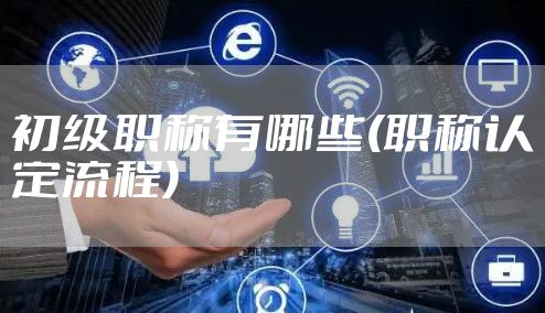 初级职称有哪些(职称认定流程)