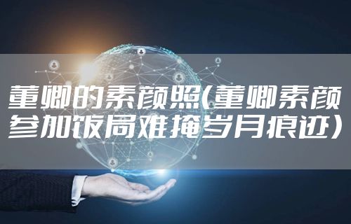 董卿的素颜照（董卿素颜参加饭局难掩岁月痕迹）