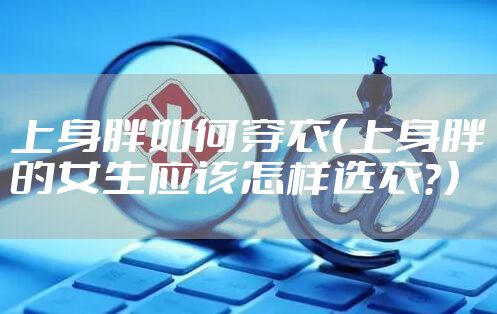 上身胖如何穿衣（上身胖的女生应该怎样选衣？）