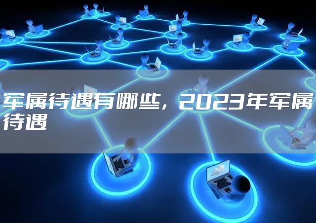 军属待遇有哪些，2023年军属待遇