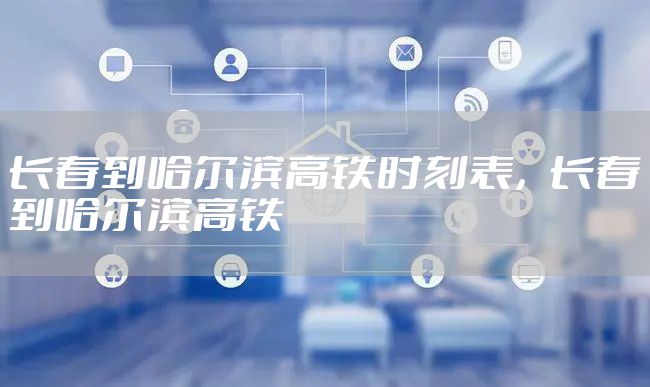 长春到哈尔滨高铁时刻表，长春到哈尔滨高铁