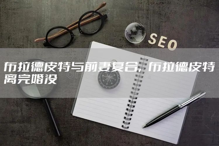 布拉德皮特与前妻复合，布拉德皮特离完婚没