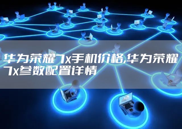 华为荣耀7x手机价格,华为荣耀7x参数配置详情