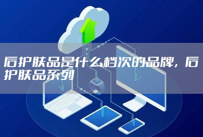 后护肤品是什么档次的品牌，后护肤品系列