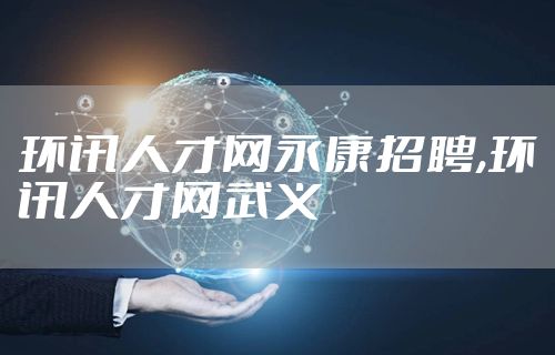 环讯人才网永康招聘,环讯人才网武义