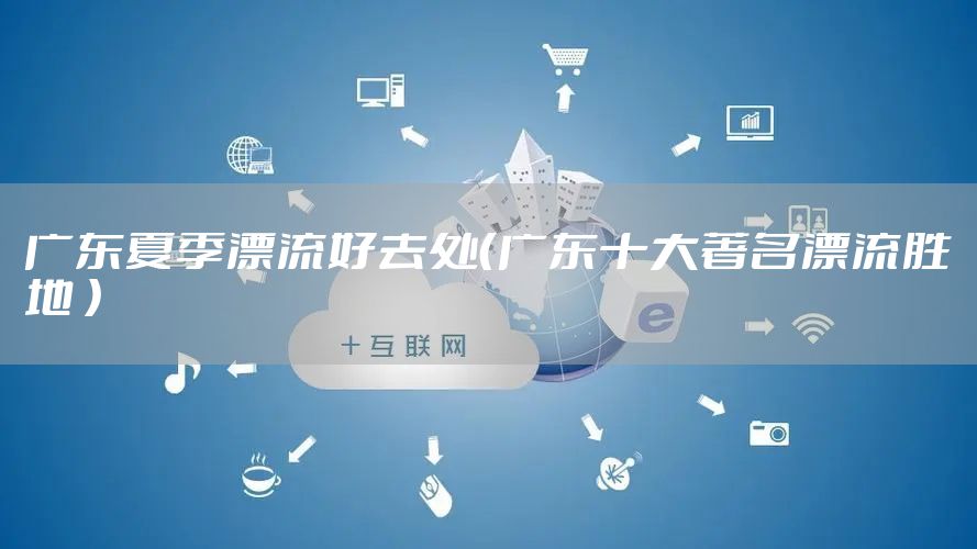 广东夏季漂流好去处（广东十大著名漂流胜地 ）