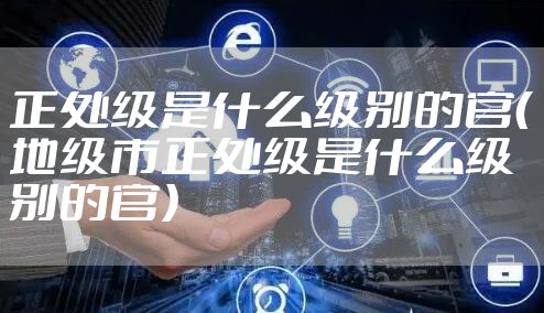 正处级是什么级别的官（地级市正处级是什么级别的官）