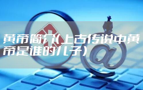 黄帝简介（上古传说中黄帝是谁的儿子）
