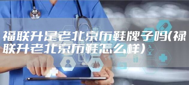 福联升是老北京布鞋牌子吗（禄联升老北京布鞋怎么样）