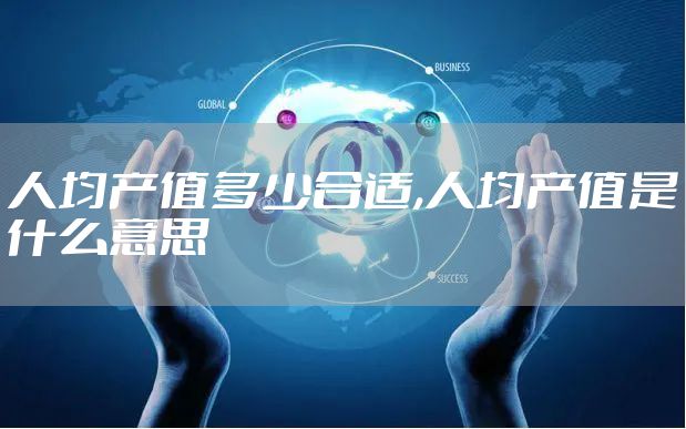人均产值多少合适,人均产值是什么意思