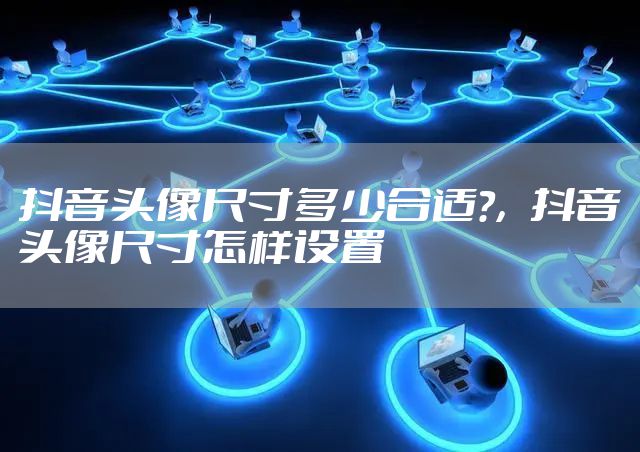 抖音头像尺寸多少合适?，抖音头像尺寸怎样设置