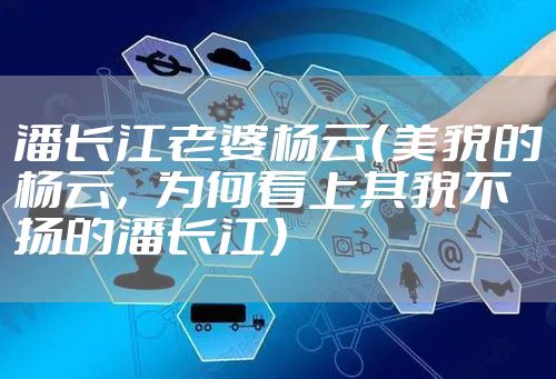 潘长江老婆杨云（美貌的杨云，为何看上其貌不扬的潘长江）