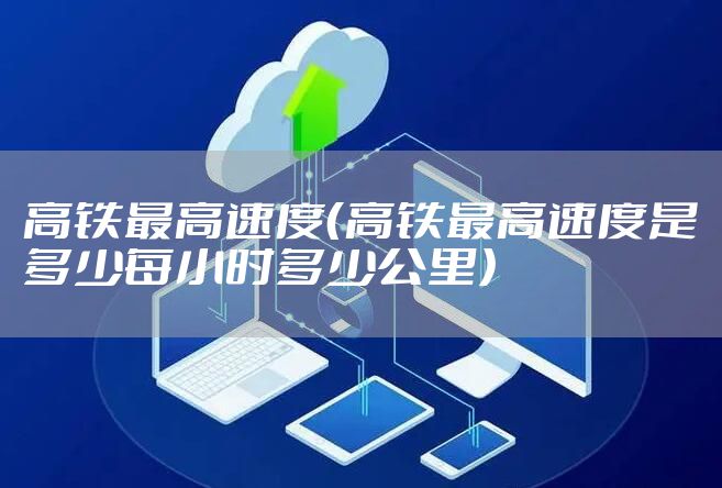 高铁最高速度（高铁最高速度是多少每小时多少公里）