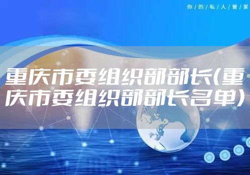 重庆市委组织部部长（重庆市委组织部部长名单）