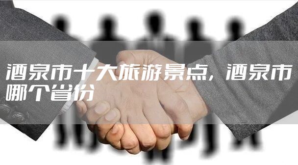 酒泉市十大旅游景点，酒泉市哪个省份