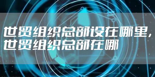 世贸组织总部设在哪里，世贸组织总部在哪