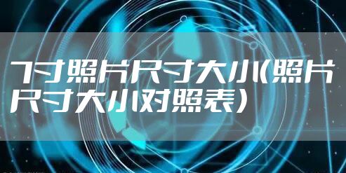 7寸照片尺寸大小（照片尺寸大小对照表）