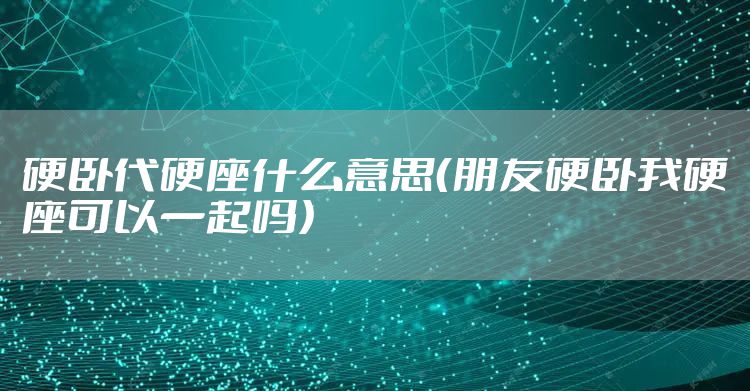 硬卧代硬座什么意思（朋友硬卧我硬座可以一起吗）