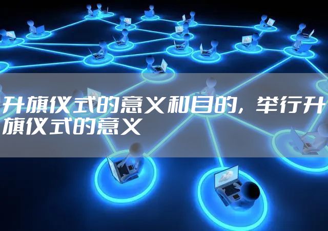 升旗仪式的意义和目的，举行升旗仪式的意义